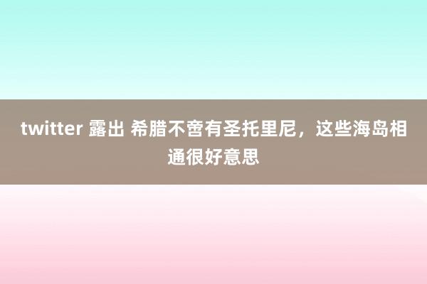 twitter 露出 希腊不啻有圣托里尼，这些海岛相通很好意思