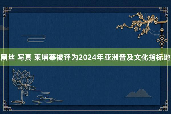 黑丝 写真 柬埔寨被评为2024年亚洲普及文化指标地