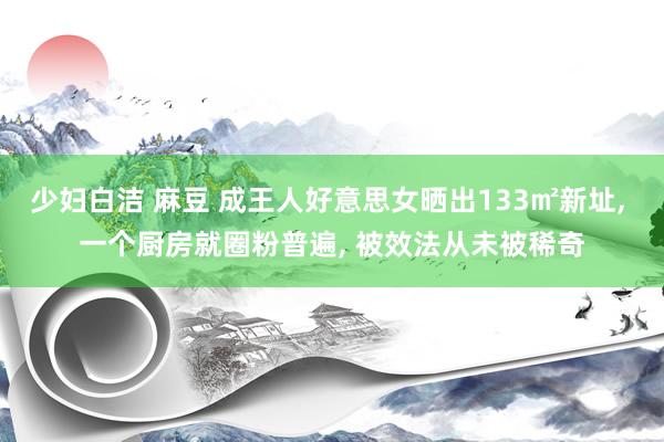 少妇白洁 麻豆 成王人好意思女晒出133㎡新址， 一个厨房就圈粉普遍， 被效法从未被稀奇