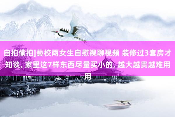 自拍偷拍]藝校兩女生自慰裸聊視頻 装修过3套房才知谈， 家里这7样东西尽量买小的， 越大越贵越难用