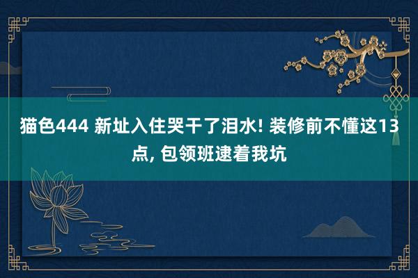 猫色444 新址入住哭干了泪水! 装修前不懂这13点, 包领班逮着我坑