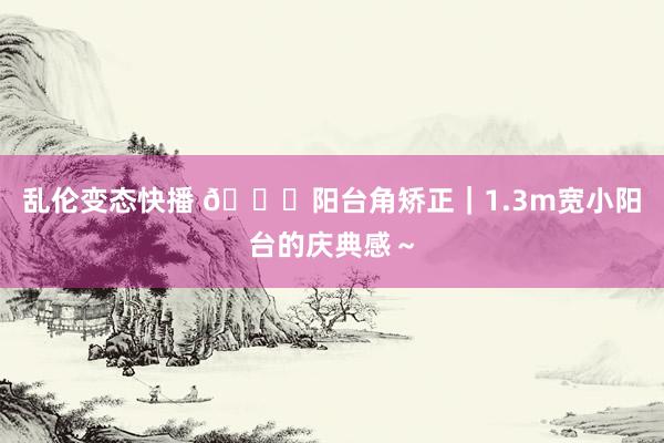 乱伦变态快播 🍂阳台角矫正｜1.3m宽小阳台的庆典感～