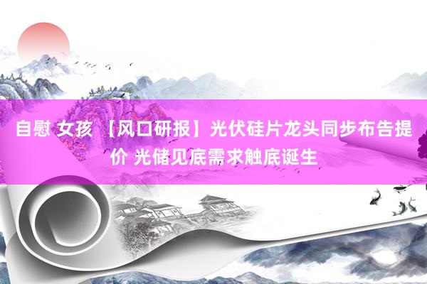 自慰 女孩 【风口研报】光伏硅片龙头同步布告提价 光储见底需求触底诞生