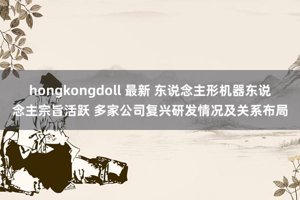 hongkongdoll 最新 东说念主形机器东说念主宗旨活跃 多家公司复兴研发情况及关系布局