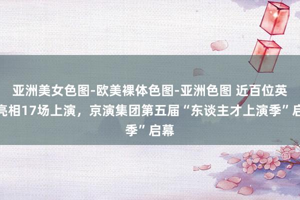 亚洲美女色图-欧美裸体色图-亚洲色图 近百位英才亮相17场上演，京演集团第五届“东谈主才上演季”启幕