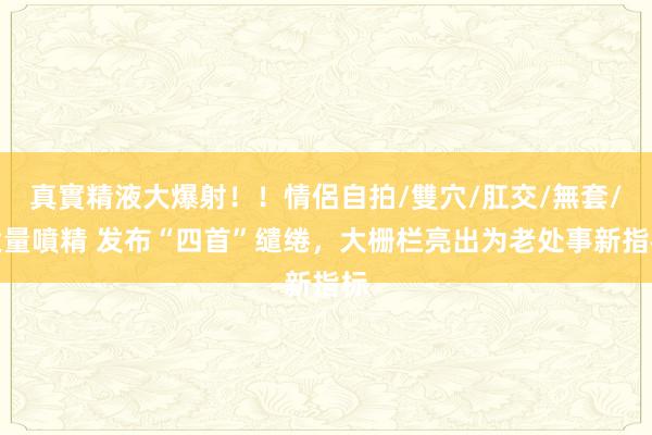 真實精液大爆射！！情侶自拍/雙穴/肛交/無套/大量噴精 发布“四首”缱绻，大栅栏亮出为老处事新指标