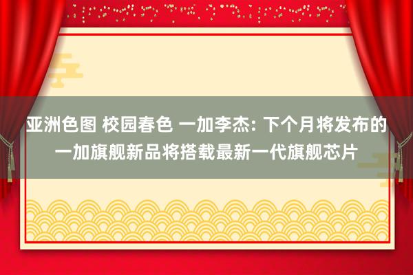 亚洲色图 校园春色 一加李杰: 下个月将发布的一加旗舰新品将搭载最新一代旗舰芯片