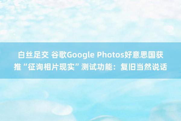 白丝足交 谷歌Google Photos好意思国获推“征询相片现实”测试功能：复旧当然说话