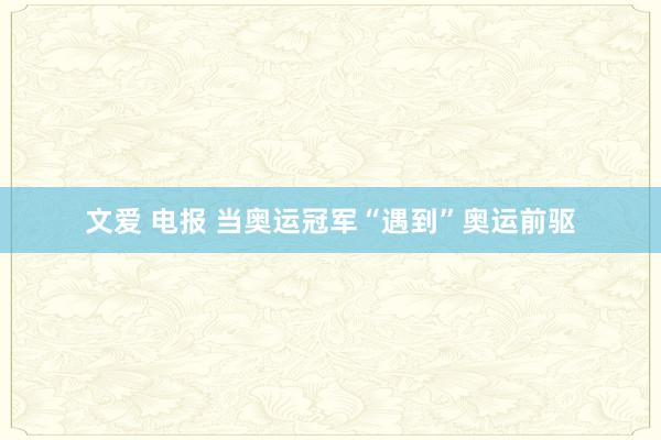 文爱 电报 当奥运冠军“遇到”奥运前驱