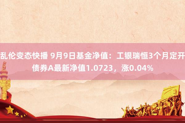 乱伦变态快播 9月9日基金净值：工银瑞恒3个月定开债券A最新净值1.0723，涨0.04%