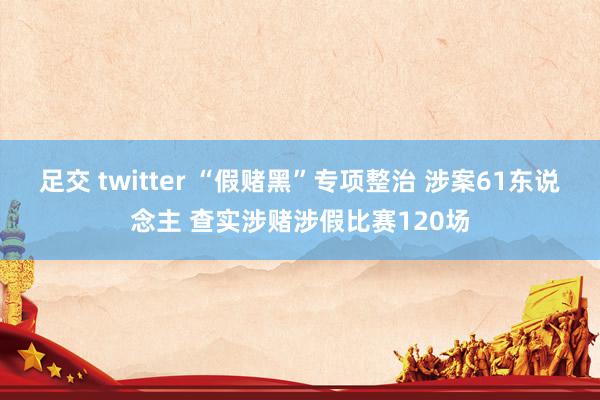 足交 twitter “假赌黑”专项整治 涉案61东说念主 查实涉赌涉假比赛120场