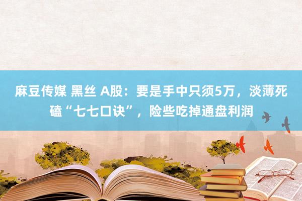 麻豆传媒 黑丝 A股：要是手中只须5万，淡薄死磕“七七口诀”，险些吃掉通盘利润