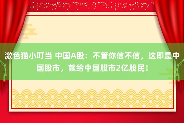 激色猫小叮当 中国A股：不管你信不信，这即是中国股市，献给中国股市2亿股民！