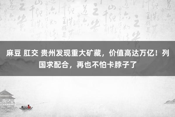 麻豆 肛交 贵州发现重大矿藏，价值高达万亿！列国求配合，再也不怕卡脖子了