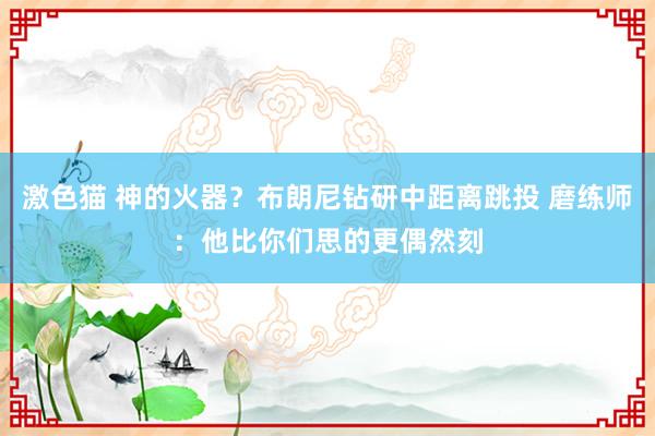 激色猫 神的火器？布朗尼钻研中距离跳投 磨练师：他比你们思的更偶然刻