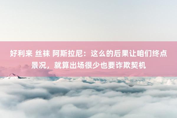 好利来 丝袜 阿斯拉尼：这么的后果让咱们终点景况，就算出场很少也要诈欺契机