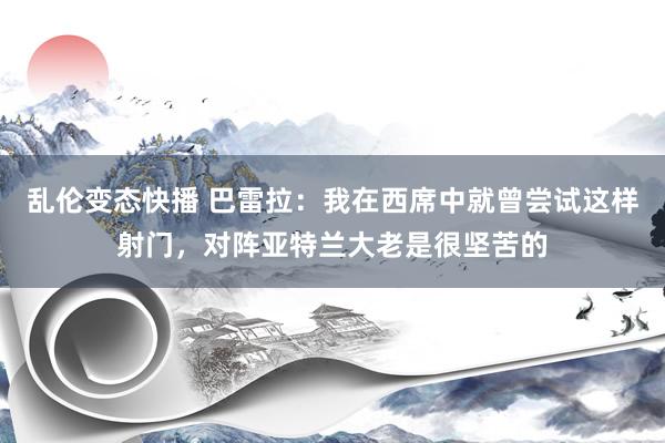 乱伦变态快播 巴雷拉：我在西席中就曾尝试这样射门，对阵亚特兰大老是很坚苦的