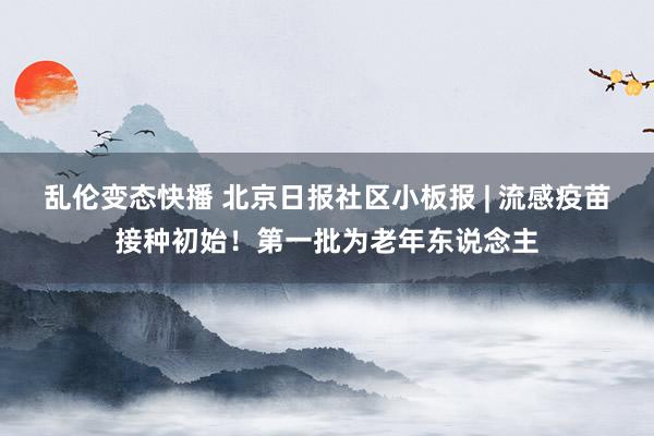 乱伦变态快播 北京日报社区小板报 | 流感疫苗接种初始！第一批为老年东说念主