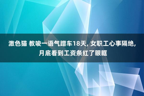 激色猫 教唆一语气蹭车18天， 女职工心事隔绝， 月底看到工资条红了眼眶