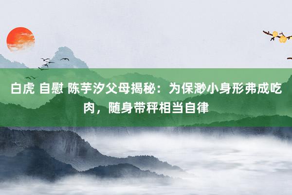 白虎 自慰 陈芋汐父母揭秘：为保渺小身形弗成吃肉，随身带秤相当自律