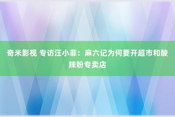 奇米影视 专访汪小菲：麻六记为何要开超市和酸辣粉专卖店