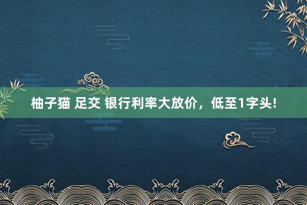 柚子猫 足交 银行利率大放价，低至1字头!