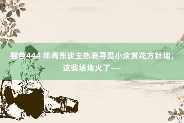 猫色444 年青东谈主热衷寻觅小众赏花方针地，这些场地火了——