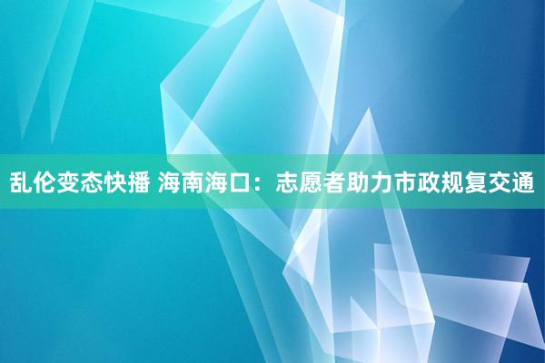 乱伦变态快播 海南海口：志愿者助力市政规复交通