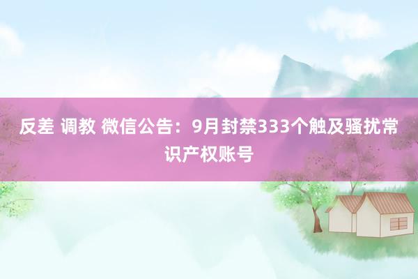 反差 调教 微信公告：9月封禁333个触及骚扰常识产权账号