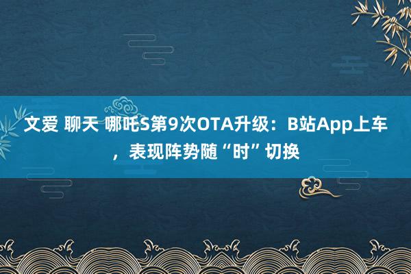 文爱 聊天 哪吒S第9次OTA升级：B站App上车，表现阵势随“时”切换