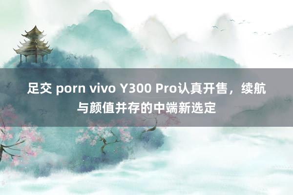 足交 porn vivo Y300 Pro认真开售，续航与颜值并存的中端新选定