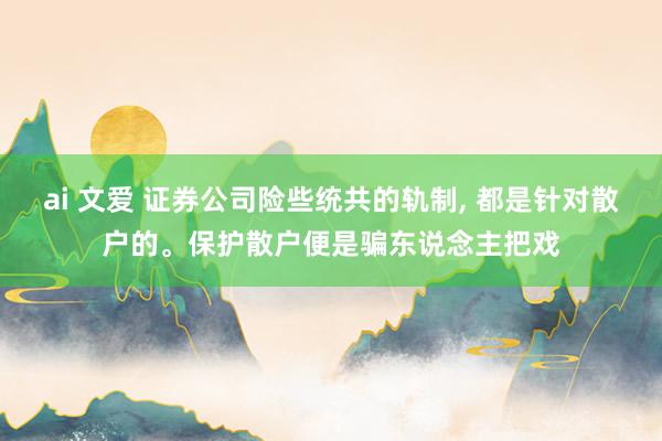 ai 文爱 证券公司险些统共的轨制， 都是针对散户的。保护散户便是骗东说念主把戏