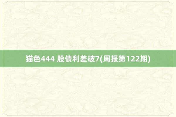 猫色444 股债利差破7(周报第122期)