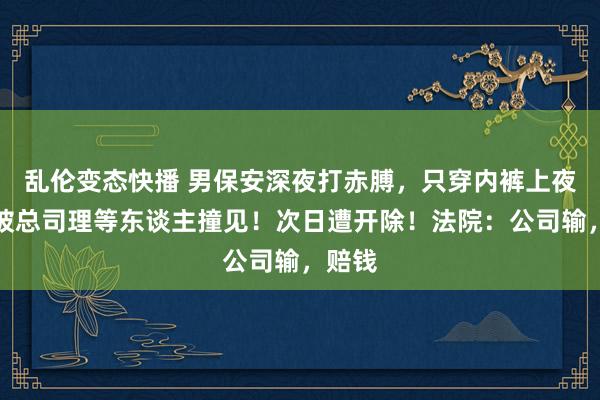 乱伦变态快播 男保安深夜打赤膊，只穿内裤上夜班，被总司理等东谈主撞见！次日遭开除！法院：公司输，赔钱