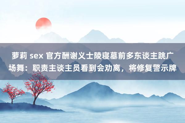 萝莉 sex 官方酬谢义士陵寝墓前多东谈主跳广场舞：职责主谈主员看到会劝离，将修复警示牌