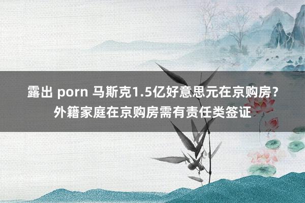 露出 porn 马斯克1.5亿好意思元在京购房？外籍家庭在京购房需有责任类签证