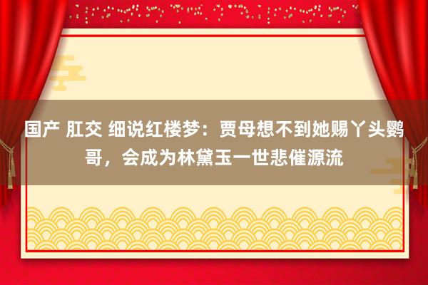 国产 肛交 细说红楼梦：贾母想不到她赐丫头鹦哥，会成为林黛玉一世悲催源流