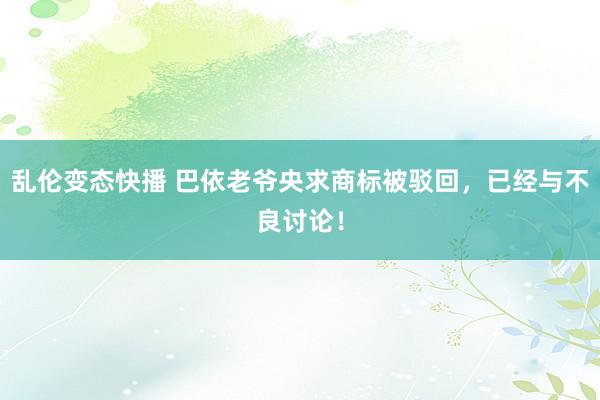 乱伦变态快播 巴依老爷央求商标被驳回，已经与不良讨论！