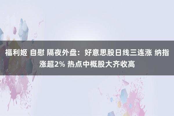 福利姬 自慰 隔夜外盘：好意思股日线三连涨 纳指涨超2% 热点中概股大齐收高