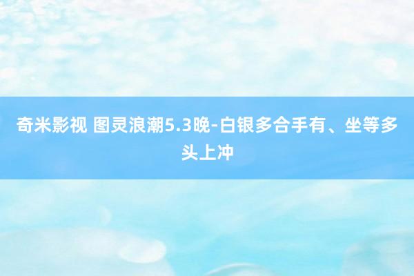 奇米影视 图灵浪潮5.3晚-白银多合手有、坐等多头上冲