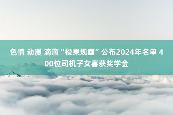 色情 动漫 滴滴“橙果规画”公布2024年名单 400位司机子女喜获奖学金