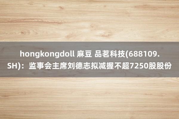 hongkongdoll 麻豆 品茗科技(688109.SH)：监事会主席刘德志拟减握不超7250股股份