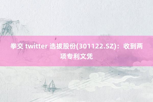 拳交 twitter 选拔股份(301122.SZ)：收到两项专利文凭