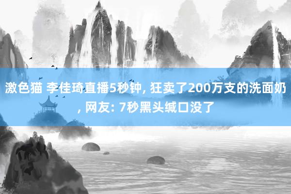 激色猫 李佳琦直播5秒钟， 狂卖了200万支的洗面奶， 网友: 7秒黑头缄口没了