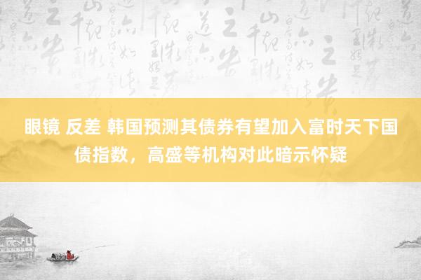 眼镜 反差 韩国预测其债券有望加入富时天下国债指数，高盛等机构对此暗示怀疑