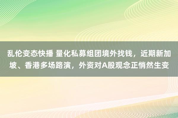 乱伦变态快播 量化私募组团境外找钱，近期新加坡、香港多场路演，外资对A股观念正悄然生变