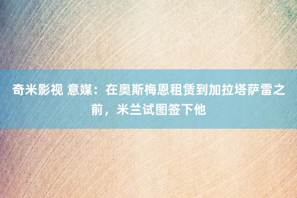 奇米影视 意媒：在奥斯梅恩租赁到加拉塔萨雷之前，米兰试图签下他