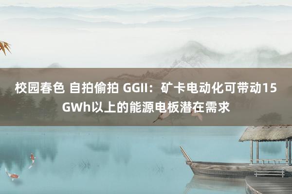 校园春色 自拍偷拍 GGII：矿卡电动化可带动15GWh以上的能源电板潜在需求