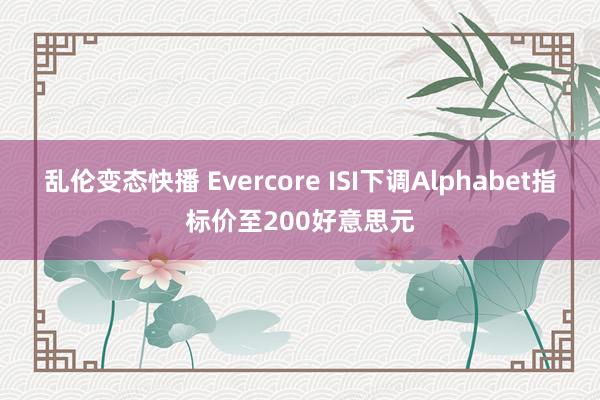 乱伦变态快播 Evercore ISI下调Alphabet指标价至200好意思元