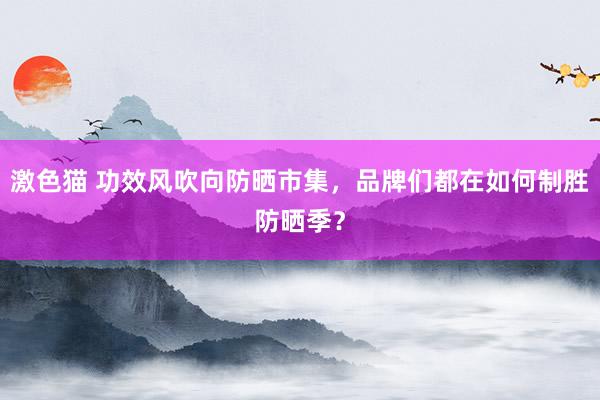 激色猫 功效风吹向防晒市集，品牌们都在如何制胜防晒季？